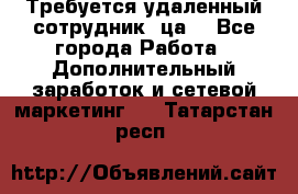 Требуется удаленный сотрудник (ца) - Все города Работа » Дополнительный заработок и сетевой маркетинг   . Татарстан респ.